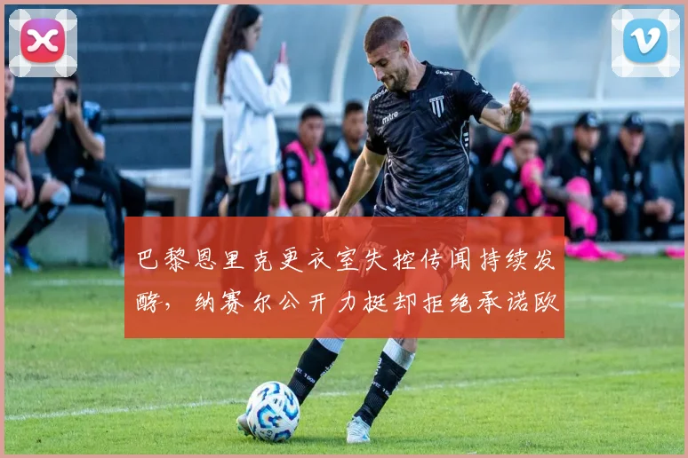 巴黎恩里克更衣室失控传闻持续发酵,纳赛尔公开力挺却拒绝承诺欧冠目标