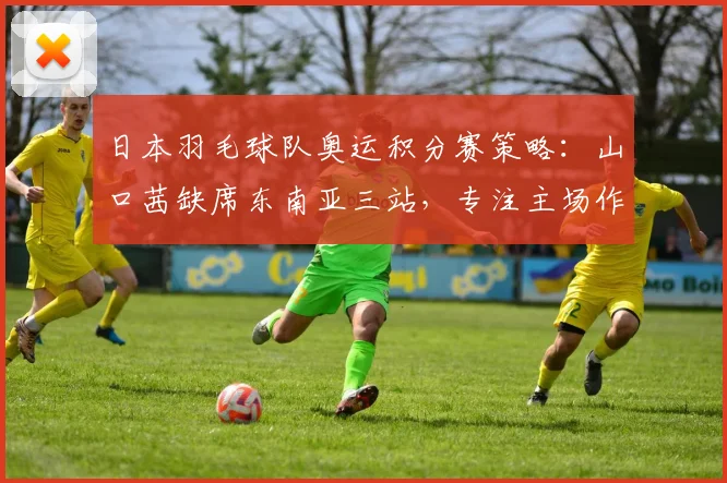 日本羽毛球队奥运积分赛策略:山口茜缺席东南亚三站,专注主场作战
