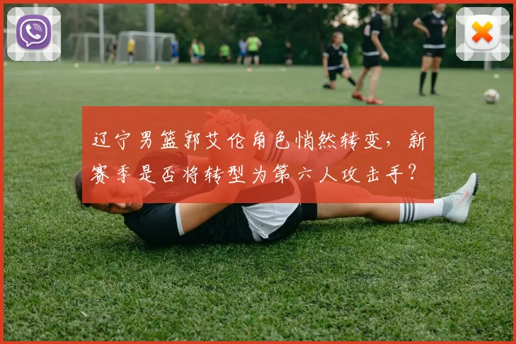 辽宁男篮郭艾伦角色悄然转变,新赛季是否将转型为第六人攻击手?