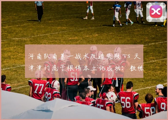 河南队南基一战术改造失败 vs 天津津门虎于根伟本土化成功：教练风格对比