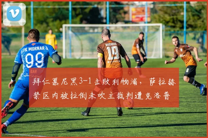拜仁慕尼黑3-1击败利物浦，萨拉赫禁区内被拉倒未吹主裁判遭克洛普炮轰