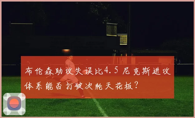布伦森助攻失误比4.5 尼克斯进攻体系能否打破次轮天花板？