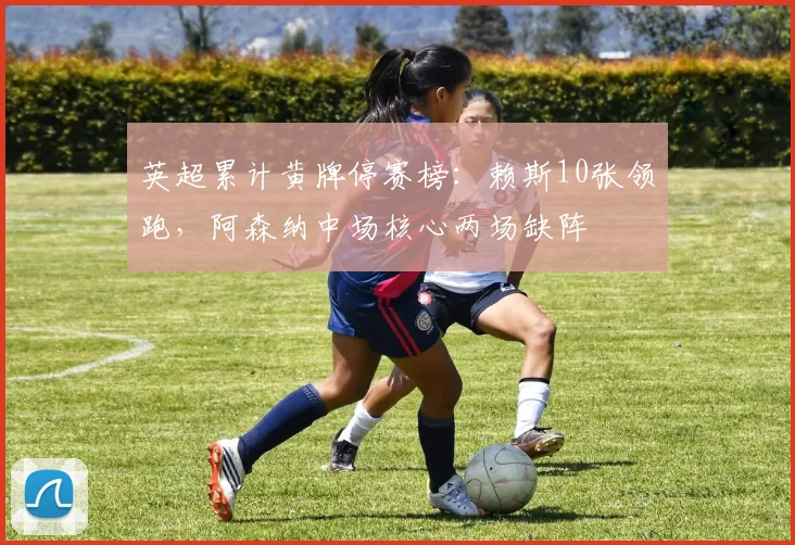 英超累计黄牌停赛榜:赖斯10张领跑,阿森纳中场核心两场缺阵