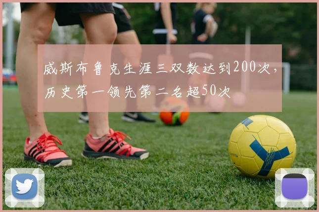 威斯布鲁克生涯三双数达到200次，历史第一领先第二名超50次