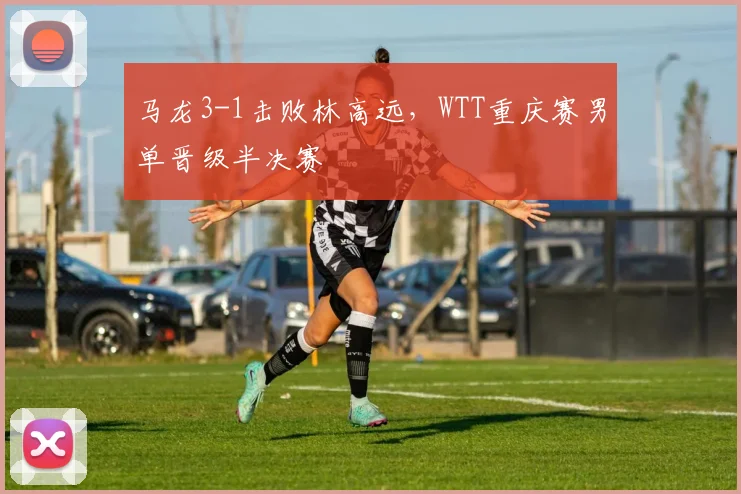 马龙3-1击败林高远，WTT重庆赛男单晋级半决赛