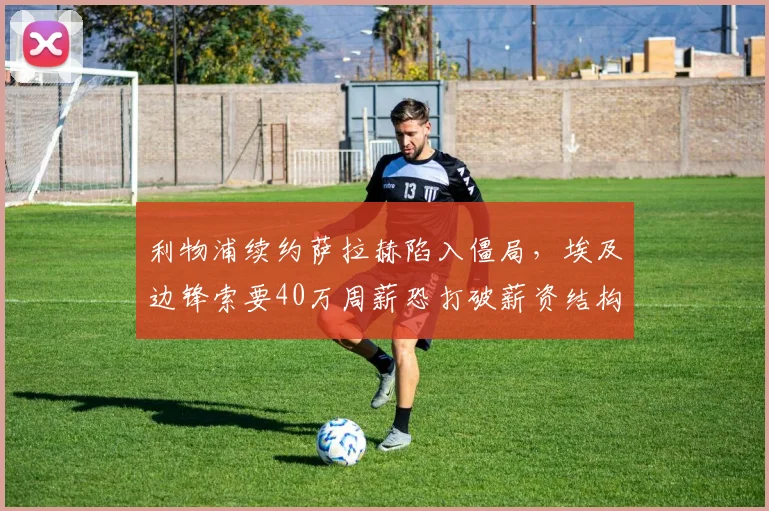利物浦续约萨拉赫陷入僵局，埃及边锋索要40万周薪恐打破薪资结构