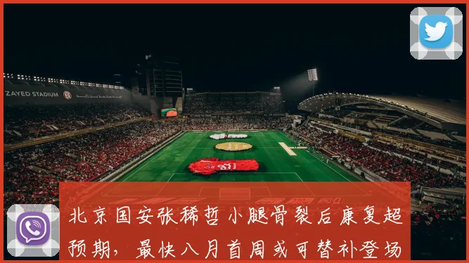 北京国安张稀哲小腿骨裂后康复超预期，最快八月首周或可替补登场